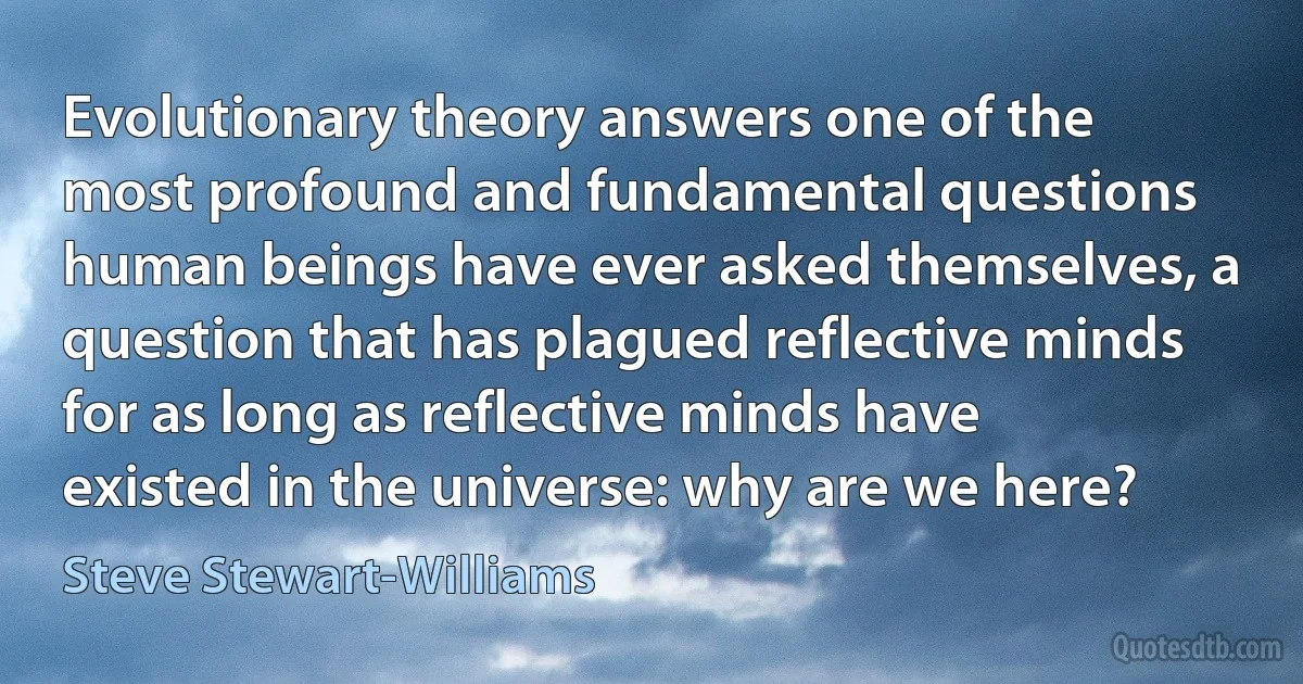 Evolutionary theory answers one of the most profound and fundamental questions human beings have ever asked themselves, a question that has plagued reflective minds for as long as reflective minds have existed in the universe: why are we here? (Steve Stewart-Williams)