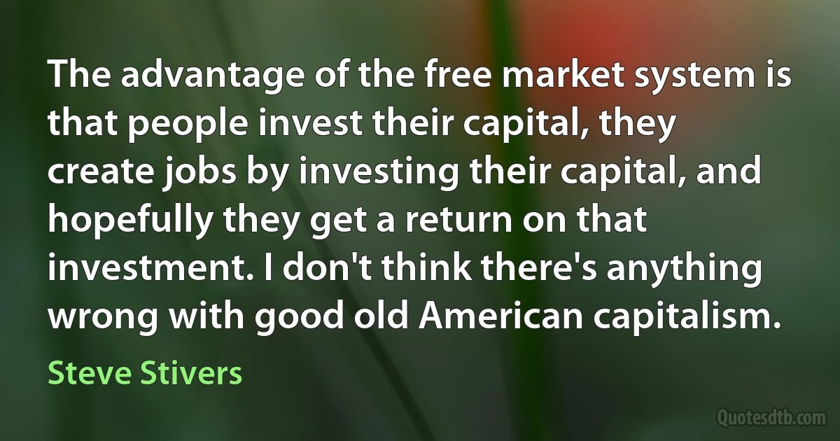 The advantage of the free market system is that people invest their capital, they create jobs by investing their capital, and hopefully they get a return on that investment. I don't think there's anything wrong with good old American capitalism. (Steve Stivers)