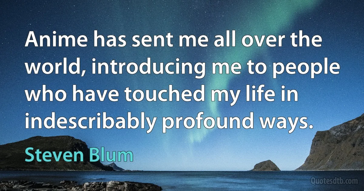 Anime has sent me all over the world, introducing me to people who have touched my life in indescribably profound ways. (Steven Blum)