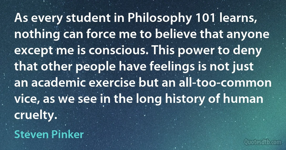 As every student in Philosophy 101 learns, nothing can force me to believe that anyone except me is conscious. This power to deny that other people have feelings is not just an academic exercise but an all-too-common vice, as we see in the long history of human cruelty. (Steven Pinker)