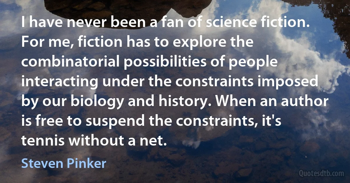 I have never been a fan of science fiction. For me, fiction has to explore the combinatorial possibilities of people interacting under the constraints imposed by our biology and history. When an author is free to suspend the constraints, it's tennis without a net. (Steven Pinker)