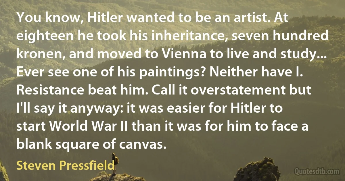 You know, Hitler wanted to be an artist. At eighteen he took his inheritance, seven hundred kronen, and moved to Vienna to live and study... Ever see one of his paintings? Neither have I. Resistance beat him. Call it overstatement but I'll say it anyway: it was easier for Hitler to start World War II than it was for him to face a blank square of canvas. (Steven Pressfield)