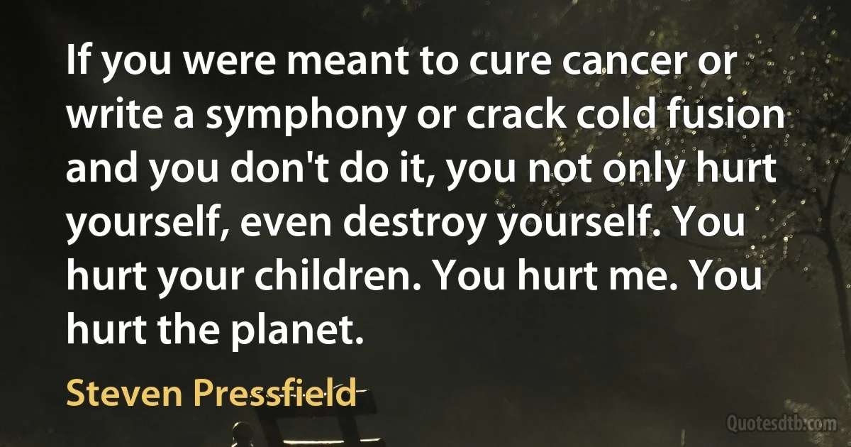 If you were meant to cure cancer or write a symphony or crack cold fusion and you don't do it, you not only hurt yourself, even destroy yourself. You hurt your children. You hurt me. You hurt the planet. (Steven Pressfield)