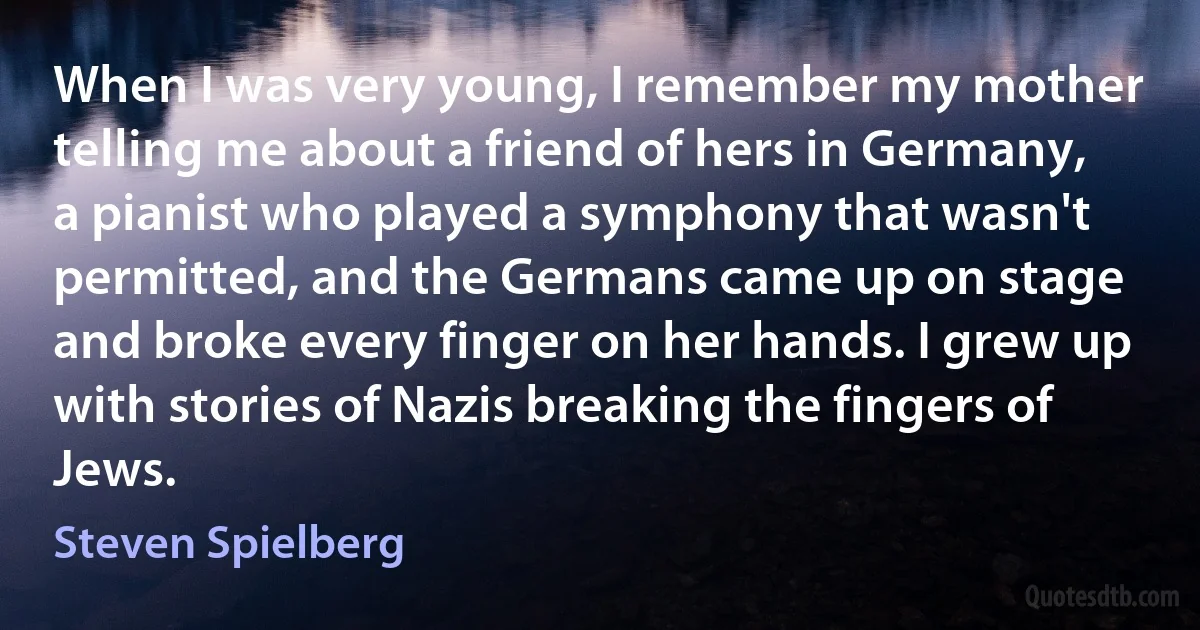 When I was very young, I remember my mother telling me about a friend of hers in Germany, a pianist who played a symphony that wasn't permitted, and the Germans came up on stage and broke every finger on her hands. I grew up with stories of Nazis breaking the fingers of Jews. (Steven Spielberg)