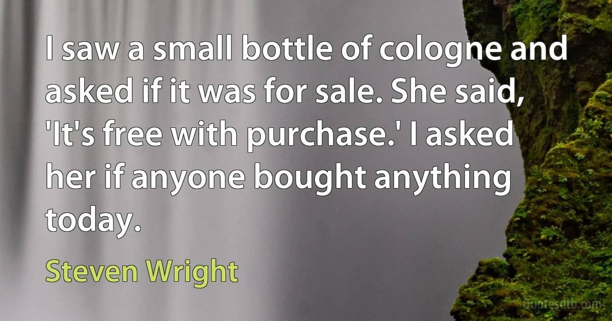 I saw a small bottle of cologne and asked if it was for sale. She said, 'It's free with purchase.' I asked her if anyone bought anything today. (Steven Wright)