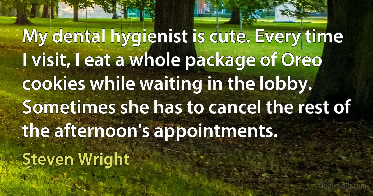 My dental hygienist is cute. Every time I visit, I eat a whole package of Oreo cookies while waiting in the lobby. Sometimes she has to cancel the rest of the afternoon's appointments. (Steven Wright)