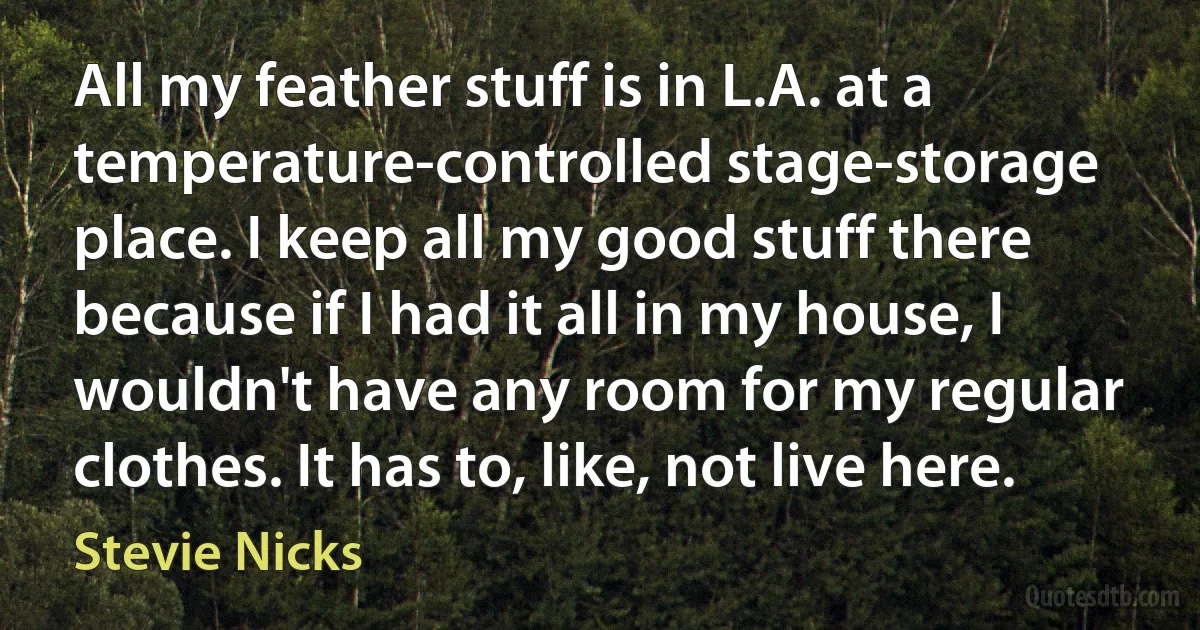 All my feather stuff is in L.A. at a temperature-controlled stage-storage place. I keep all my good stuff there because if I had it all in my house, I wouldn't have any room for my regular clothes. It has to, like, not live here. (Stevie Nicks)