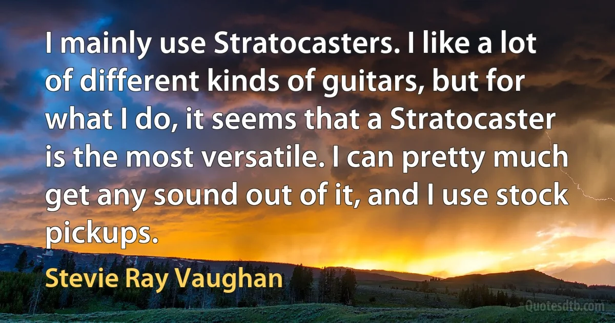 I mainly use Stratocasters. I like a lot of different kinds of guitars, but for what I do, it seems that a Stratocaster is the most versatile. I can pretty much get any sound out of it, and I use stock pickups. (Stevie Ray Vaughan)