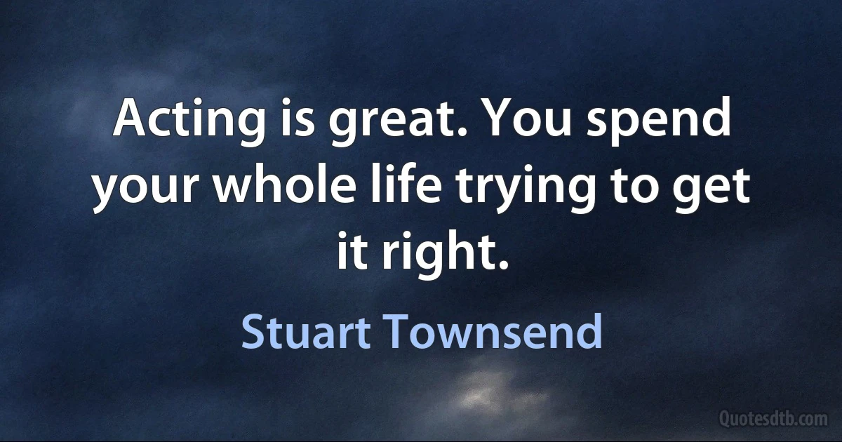 Acting is great. You spend your whole life trying to get it right. (Stuart Townsend)