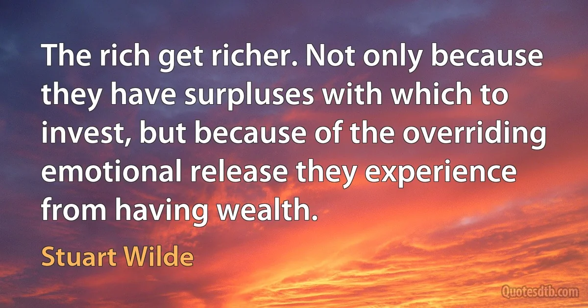 The rich get richer. Not only because they have surpluses with which to invest, but because of the overriding emotional release they experience from having wealth. (Stuart Wilde)