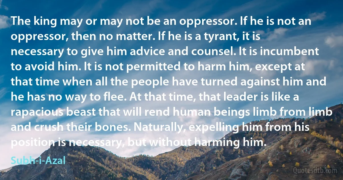 The king may or may not be an oppressor. If he is not an oppressor, then no matter. If he is a tyrant, it is necessary to give him advice and counsel. It is incumbent to avoid him. It is not permitted to harm him, except at that time when all the people have turned against him and he has no way to flee. At that time, that leader is like a rapacious beast that will rend human beings limb from limb and crush their bones. Naturally, expelling him from his position is necessary, but without harming him. (Subh-i-Azal)