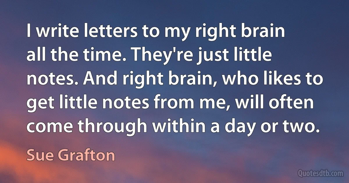 I write letters to my right brain all the time. They're just little notes. And right brain, who likes to get little notes from me, will often come through within a day or two. (Sue Grafton)