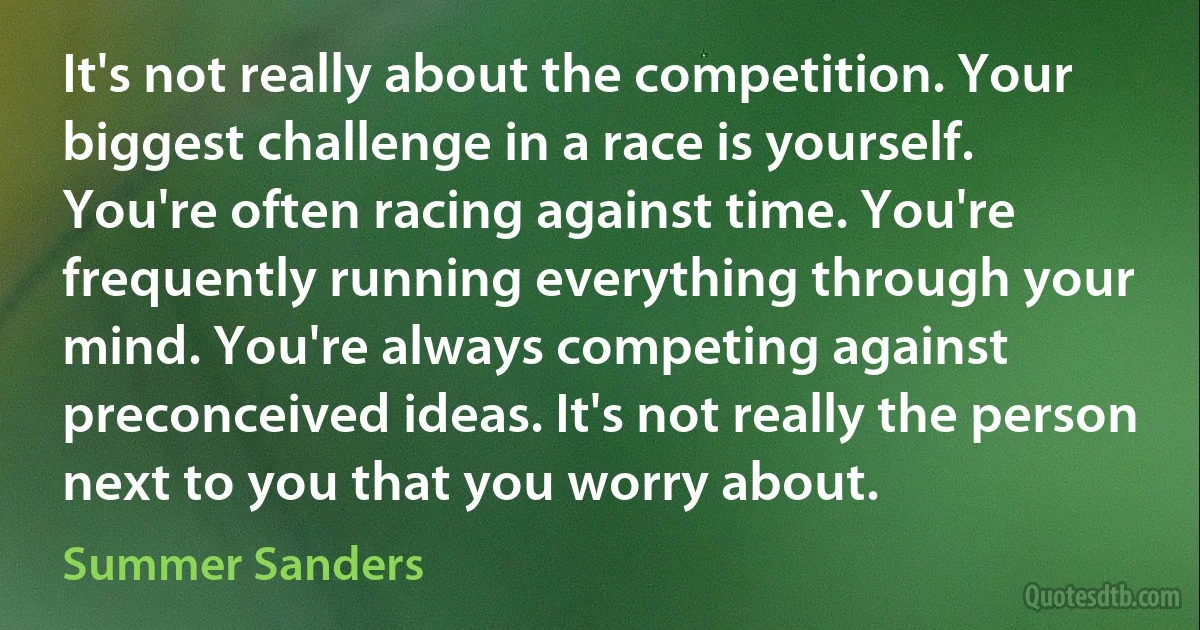 It's not really about the competition. Your biggest challenge in a race is yourself. You're often racing against time. You're frequently running everything through your mind. You're always competing against preconceived ideas. It's not really the person next to you that you worry about. (Summer Sanders)