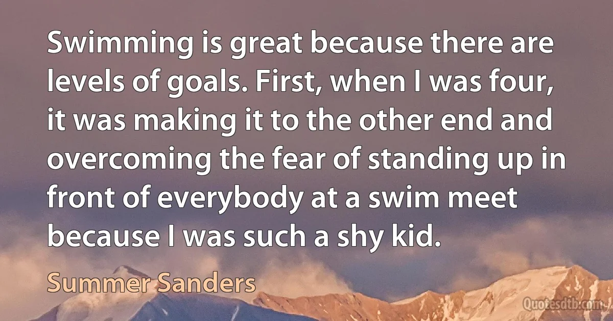 Swimming is great because there are levels of goals. First, when I was four, it was making it to the other end and overcoming the fear of standing up in front of everybody at a swim meet because I was such a shy kid. (Summer Sanders)