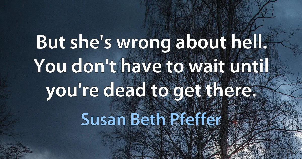 But she's wrong about hell. You don't have to wait until you're dead to get there. (Susan Beth Pfeffer)