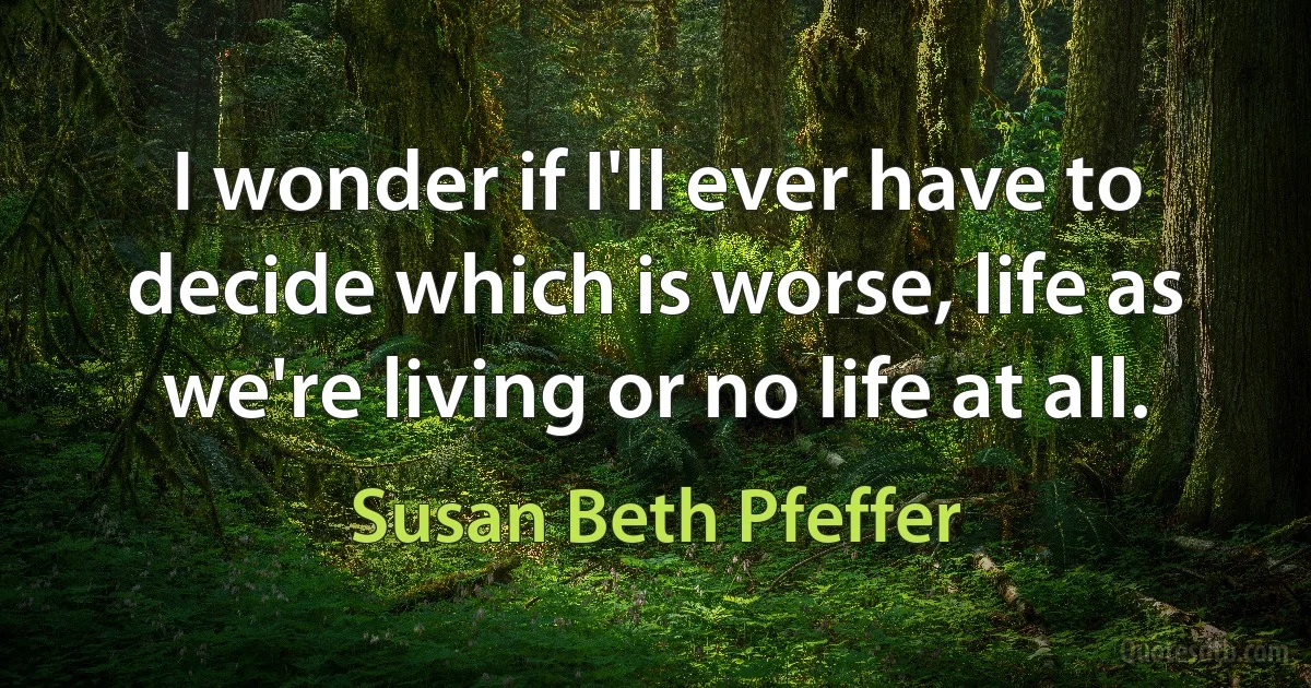 I wonder if I'll ever have to decide which is worse, life as we're living or no life at all. (Susan Beth Pfeffer)