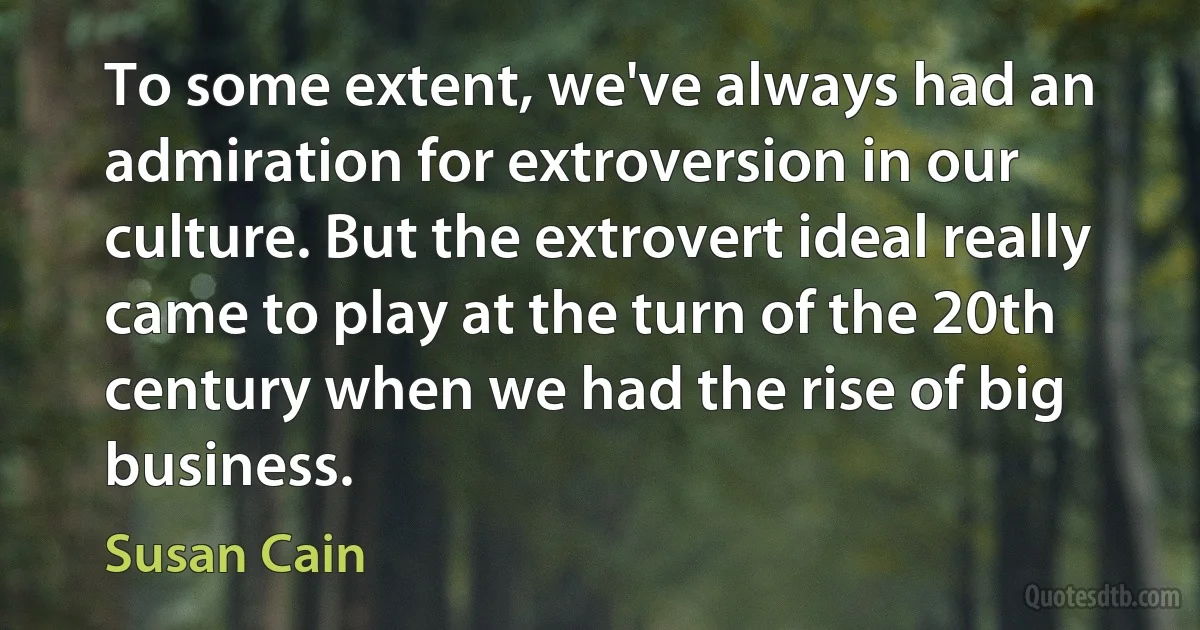 To some extent, we've always had an admiration for extroversion in our culture. But the extrovert ideal really came to play at the turn of the 20th century when we had the rise of big business. (Susan Cain)