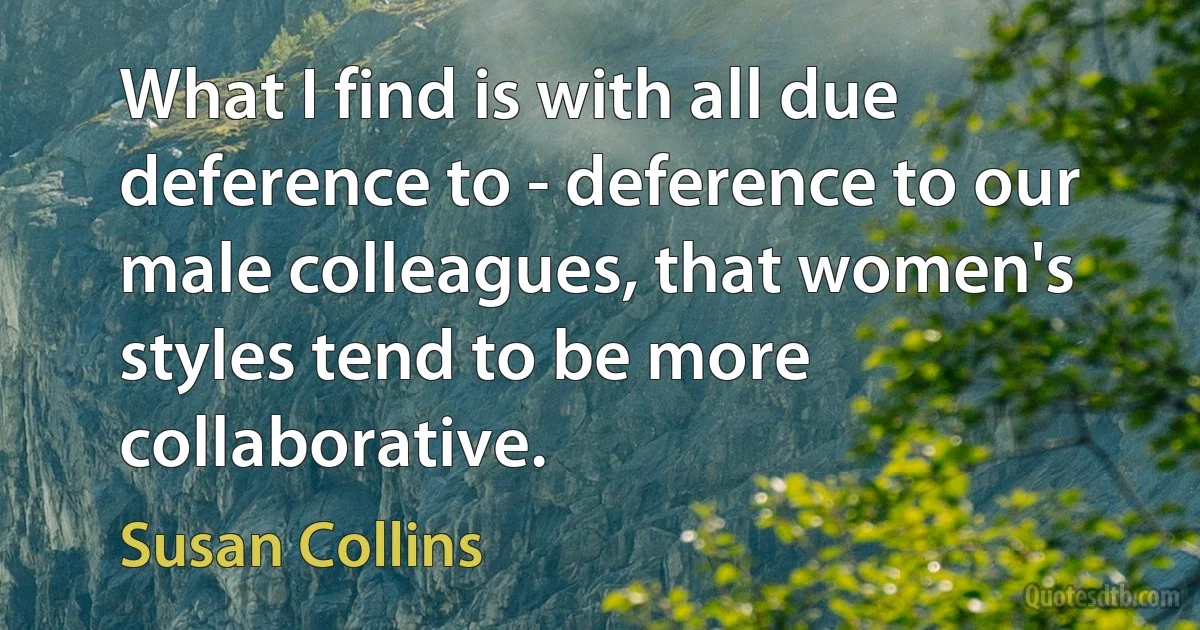 What I find is with all due deference to - deference to our male colleagues, that women's styles tend to be more collaborative. (Susan Collins)