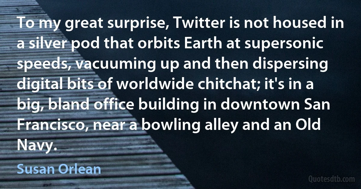 To my great surprise, Twitter is not housed in a silver pod that orbits Earth at supersonic speeds, vacuuming up and then dispersing digital bits of worldwide chitchat; it's in a big, bland office building in downtown San Francisco, near a bowling alley and an Old Navy. (Susan Orlean)