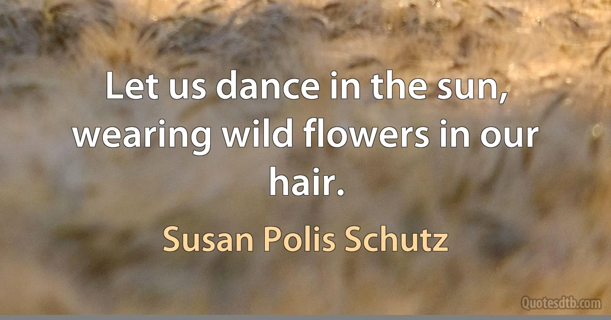 Let us dance in the sun, wearing wild flowers in our hair. (Susan Polis Schutz)