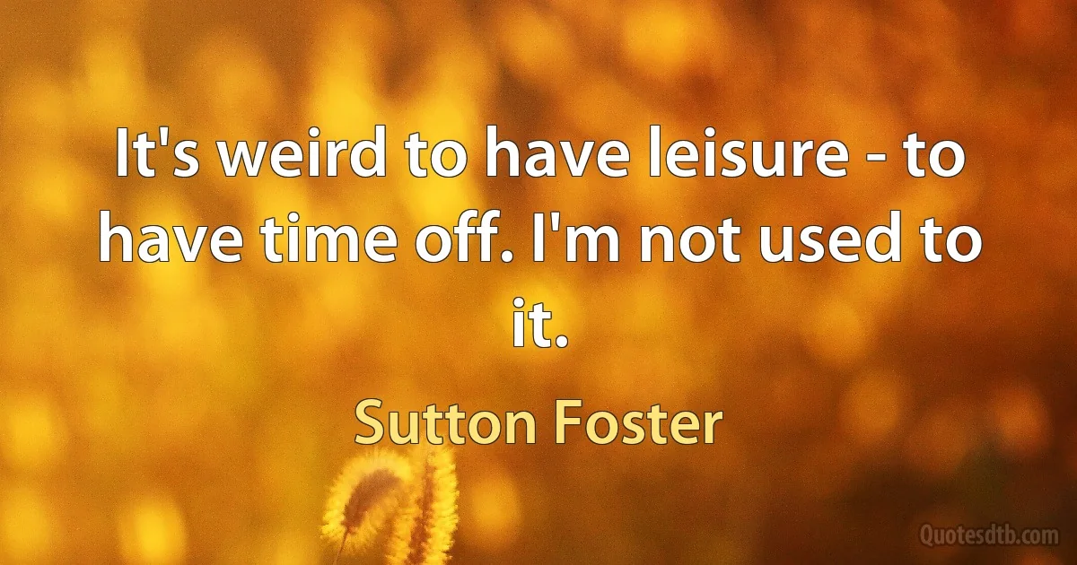 It's weird to have leisure - to have time off. I'm not used to it. (Sutton Foster)