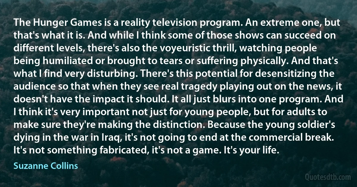 The Hunger Games is a reality television program. An extreme one, but that's what it is. And while I think some of those shows can succeed on different levels, there's also the voyeuristic thrill, watching people being humiliated or brought to tears or suffering physically. And that's what I find very disturbing. There's this potential for desensitizing the audience so that when they see real tragedy playing out on the news, it doesn't have the impact it should. It all just blurs into one program. And I think it's very important not just for young people, but for adults to make sure they're making the distinction. Because the young soldier's dying in the war in Iraq, it's not going to end at the commercial break. It's not something fabricated, it's not a game. It's your life. (Suzanne Collins)