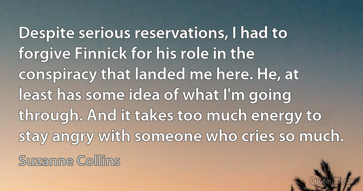 Despite serious reservations, I had to forgive Finnick for his role in the conspiracy that landed me here. He, at least has some idea of what I'm going through. And it takes too much energy to stay angry with someone who cries so much. (Suzanne Collins)