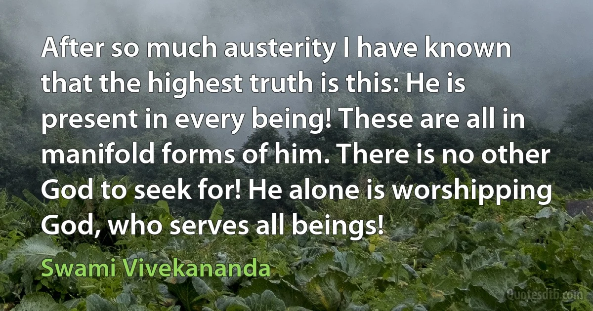 After so much austerity I have known that the highest truth is this: He is present in every being! These are all in manifold forms of him. There is no other God to seek for! He alone is worshipping God, who serves all beings! (Swami Vivekananda)