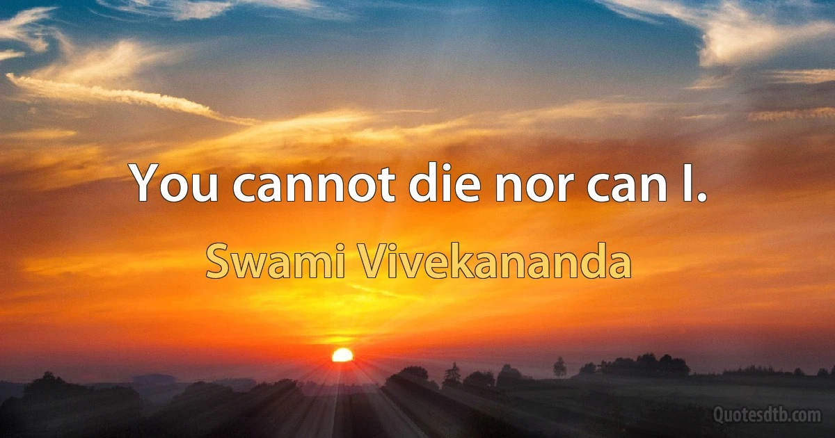 You cannot die nor can I. (Swami Vivekananda)