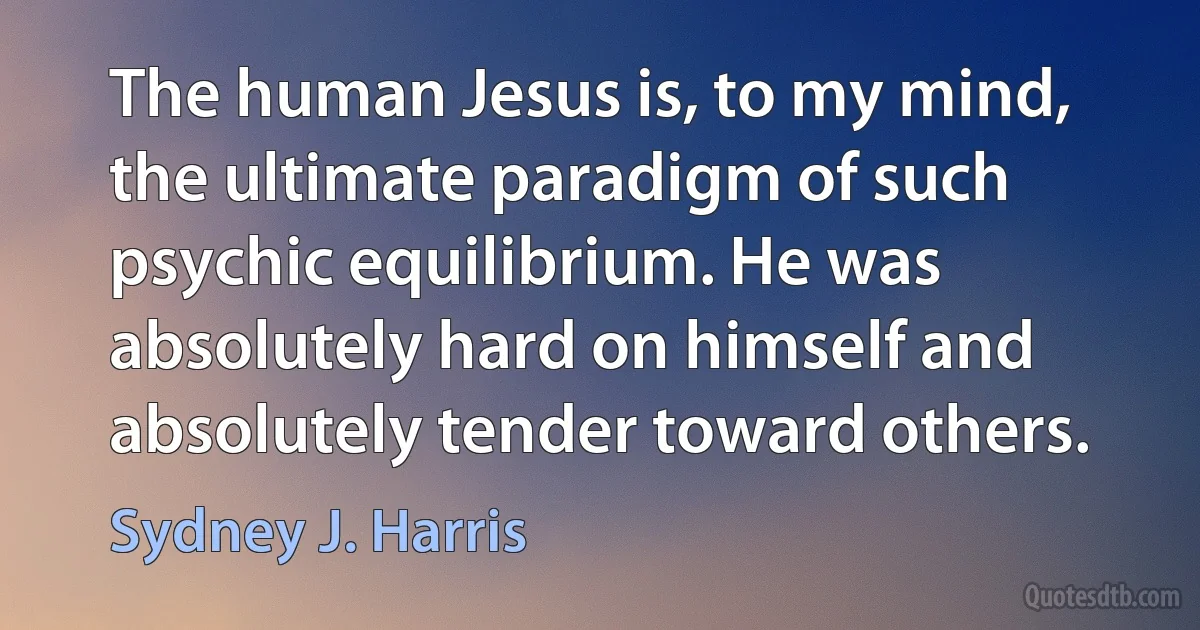 The human Jesus is, to my mind, the ultimate paradigm of such psychic equilibrium. He was absolutely hard on himself and absolutely tender toward others. (Sydney J. Harris)