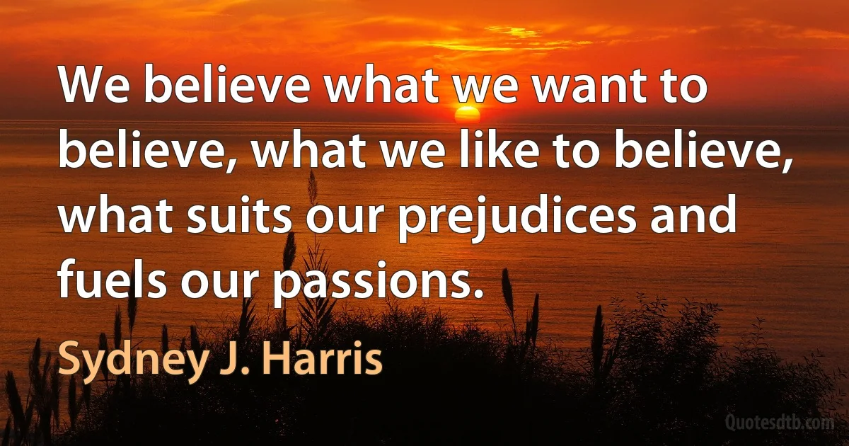 We believe what we want to believe, what we like to believe, what suits our prejudices and fuels our passions. (Sydney J. Harris)