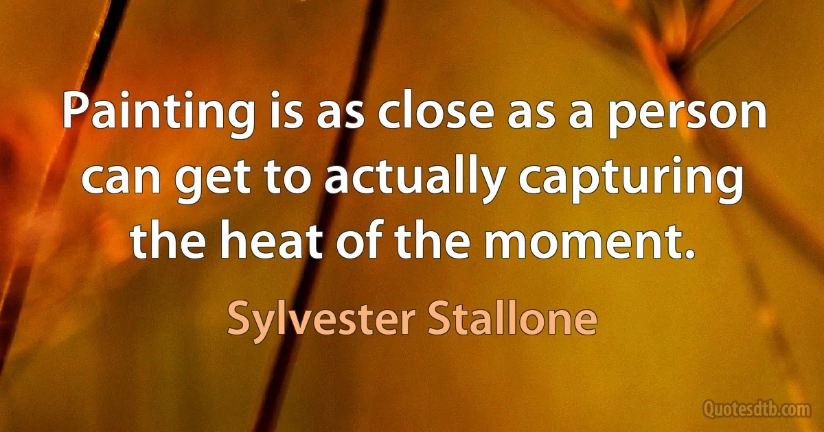 Painting is as close as a person can get to actually capturing the heat of the moment. (Sylvester Stallone)