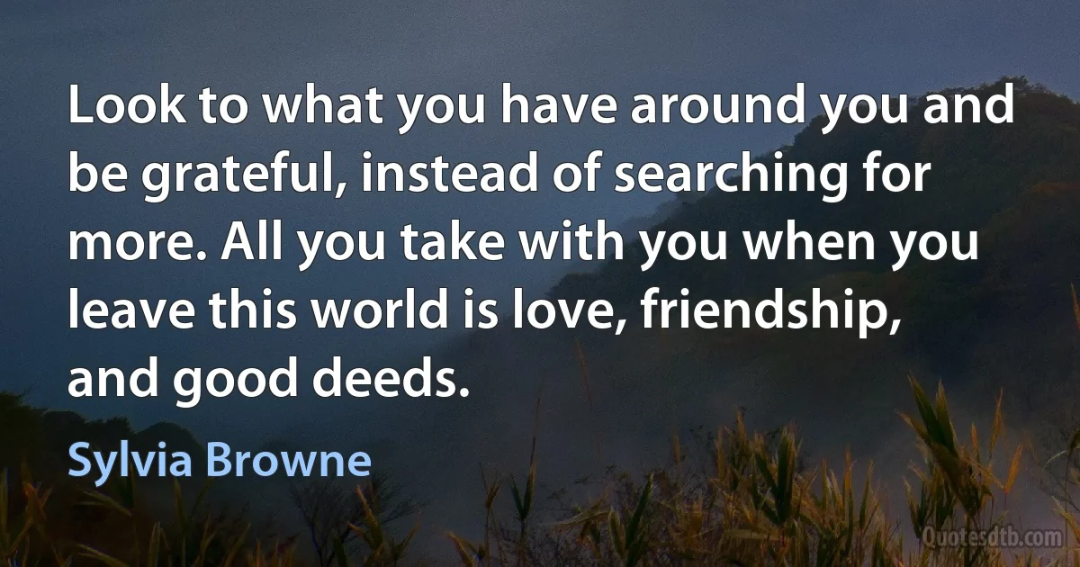 Look to what you have around you and be grateful, instead of searching for more. All you take with you when you leave this world is love, friendship, and good deeds. (Sylvia Browne)