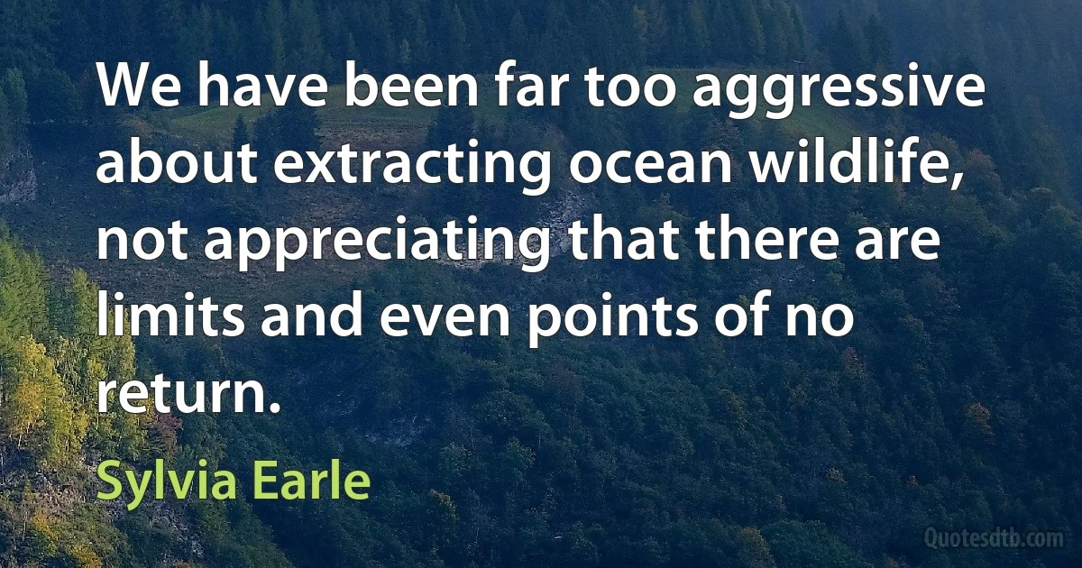 We have been far too aggressive about extracting ocean wildlife, not appreciating that there are limits and even points of no return. (Sylvia Earle)