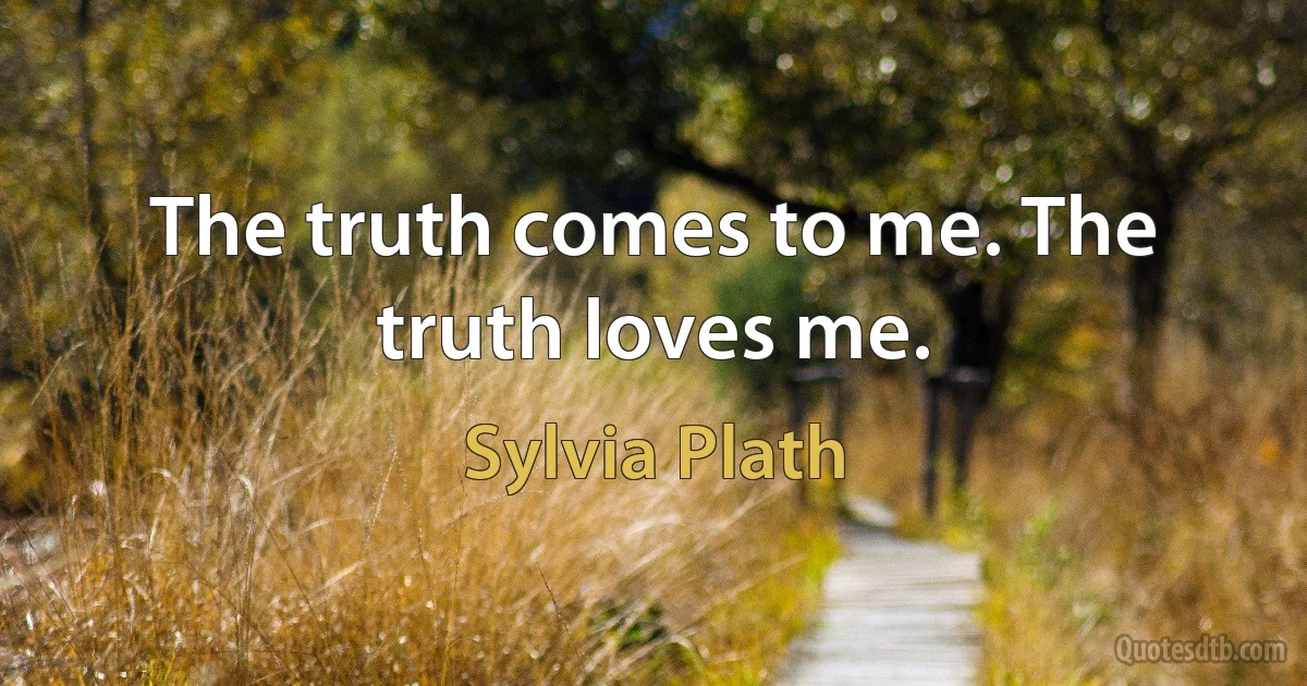 The truth comes to me. The truth loves me. (Sylvia Plath)