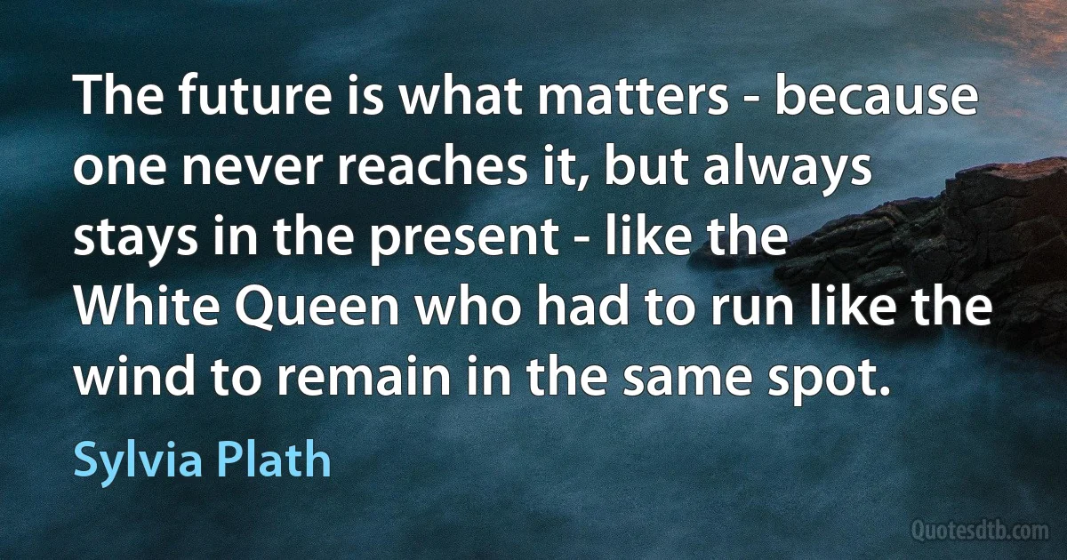 The future is what matters - because one never reaches it, but always stays in the present - like the White Queen who had to run like the wind to remain in the same spot. (Sylvia Plath)