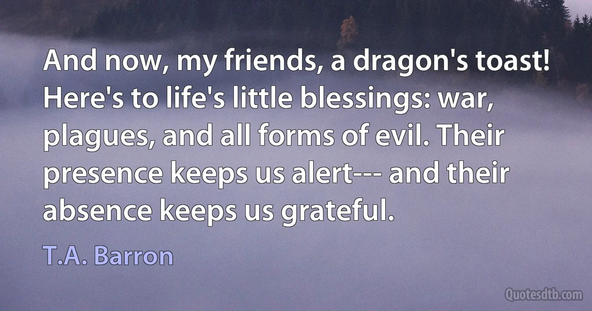 And now, my friends, a dragon's toast! Here's to life's little blessings: war, plagues, and all forms of evil. Their presence keeps us alert--- and their absence keeps us grateful. (T.A. Barron)