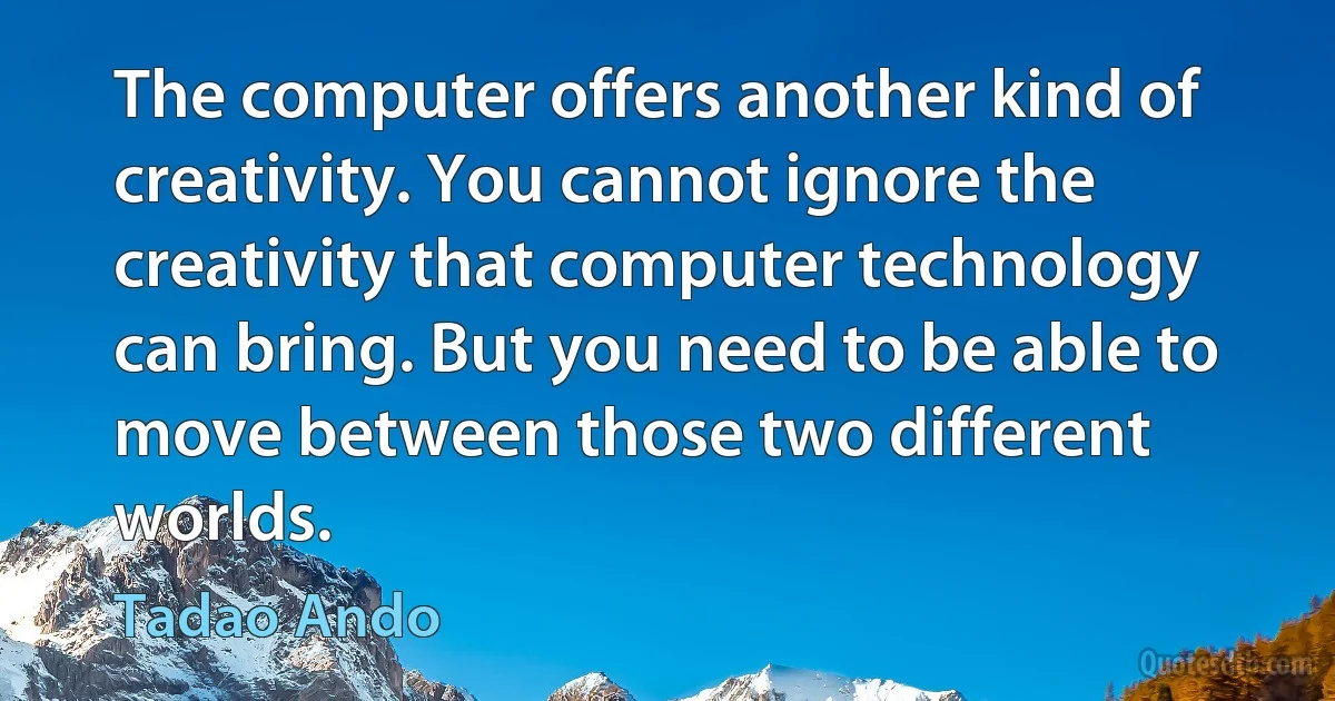 The computer offers another kind of creativity. You cannot ignore the creativity that computer technology can bring. But you need to be able to move between those two different worlds. (Tadao Ando)