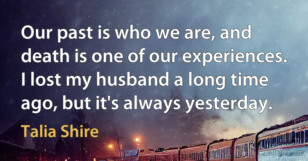 Our past is who we are, and death is one of our experiences. I lost my husband a long time ago, but it's always yesterday. (Talia Shire)