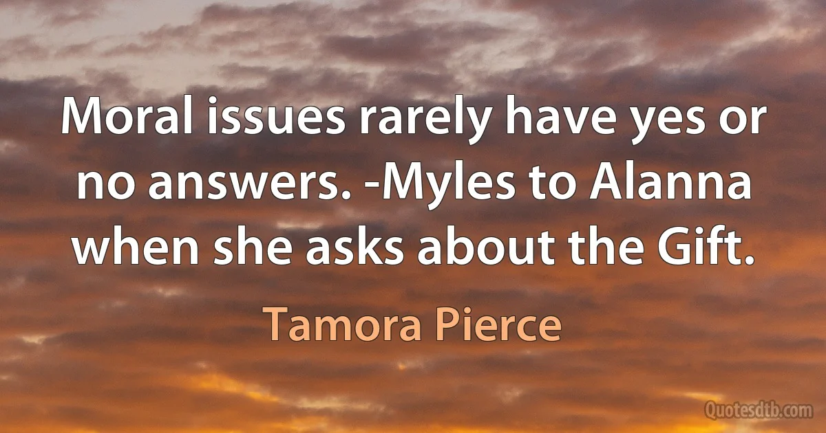 Moral issues rarely have yes or no answers. -Myles to Alanna when she asks about the Gift. (Tamora Pierce)