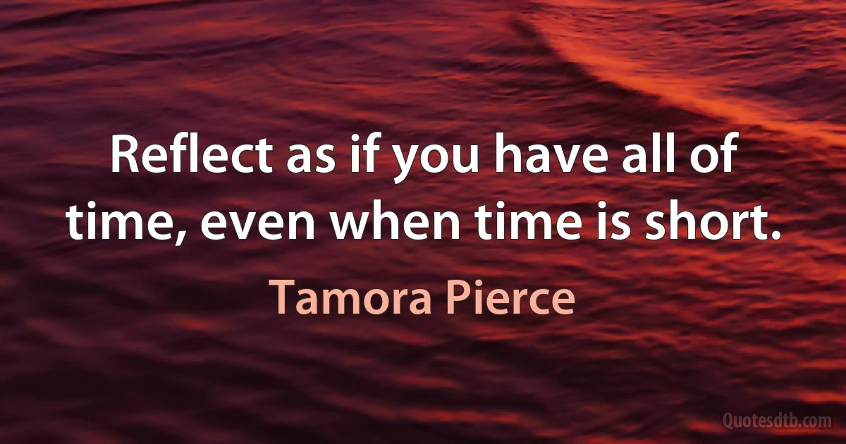 Reflect as if you have all of time, even when time is short. (Tamora Pierce)