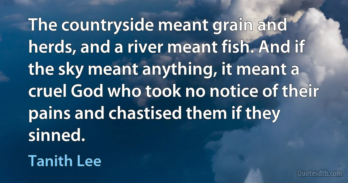 The countryside meant grain and herds, and a river meant fish. And if the sky meant anything, it meant a cruel God who took no notice of their pains and chastised them if they sinned. (Tanith Lee)