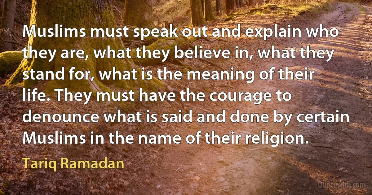 Muslims must speak out and explain who they are, what they believe in, what they stand for, what is the meaning of their life. They must have the courage to denounce what is said and done by certain Muslims in the name of their religion. (Tariq Ramadan)