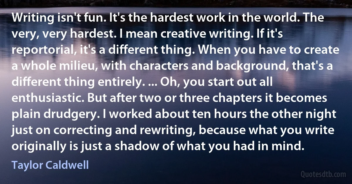 Writing isn't fun. It's the hardest work in the world. The very, very hardest. I mean creative writing. If it's reportorial, it's a different thing. When you have to create a whole milieu, with characters and background, that's a different thing entirely. ... Oh, you start out all enthusiastic. But after two or three chapters it becomes plain drudgery. I worked about ten hours the other night just on correcting and rewriting, because what you write originally is just a shadow of what you had in mind. (Taylor Caldwell)