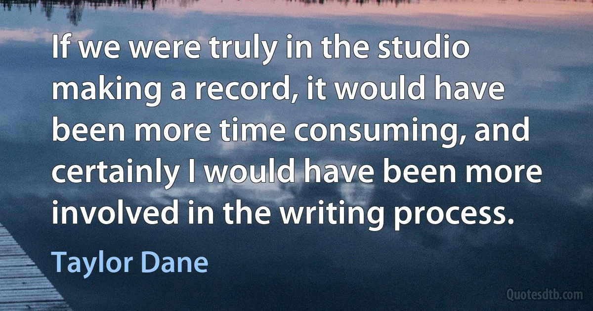 If we were truly in the studio making a record, it would have been more time consuming, and certainly I would have been more involved in the writing process. (Taylor Dane)