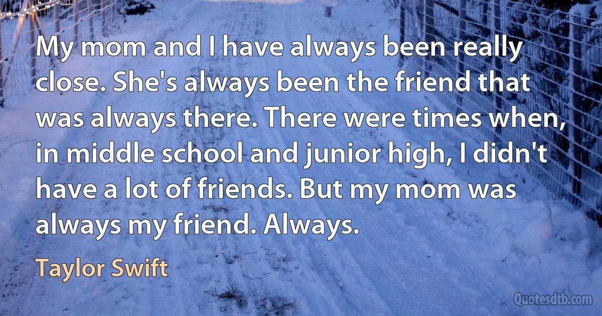 My mom and I have always been really close. She's always been the friend that was always there. There were times when, in middle school and junior high, I didn't have a lot of friends. But my mom was always my friend. Always. (Taylor Swift)