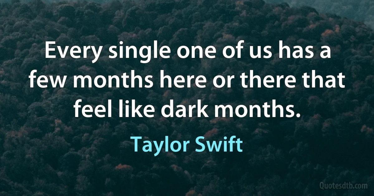 Every single one of us has a few months here or there that feel like dark months. (Taylor Swift)