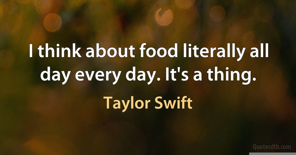 I think about food literally all day every day. It's a thing. (Taylor Swift)