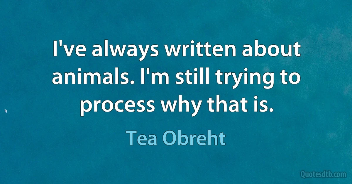 I've always written about animals. I'm still trying to process why that is. (Tea Obreht)