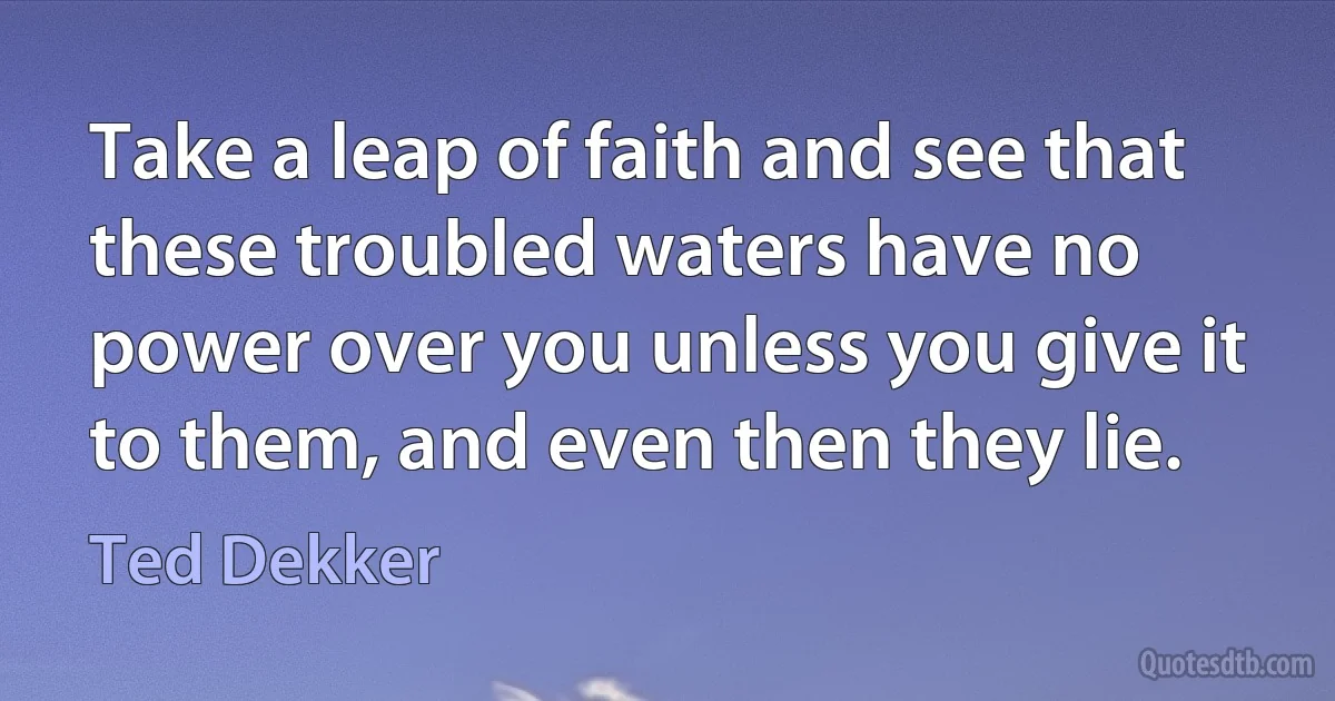 Take a leap of faith and see that these troubled waters have no power over you unless you give it to them, and even then they lie. (Ted Dekker)